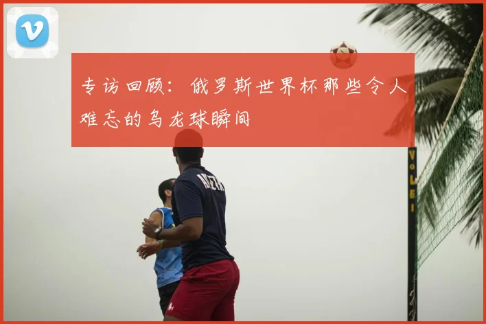 专访回顾：俄罗斯世界杯那些令人难忘的乌龙球瞬间