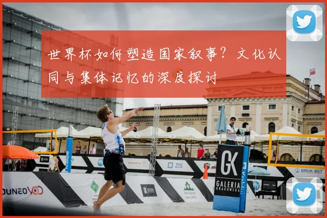 世界杯如何塑造国家叙事?文化认同与集体记忆的深度探讨