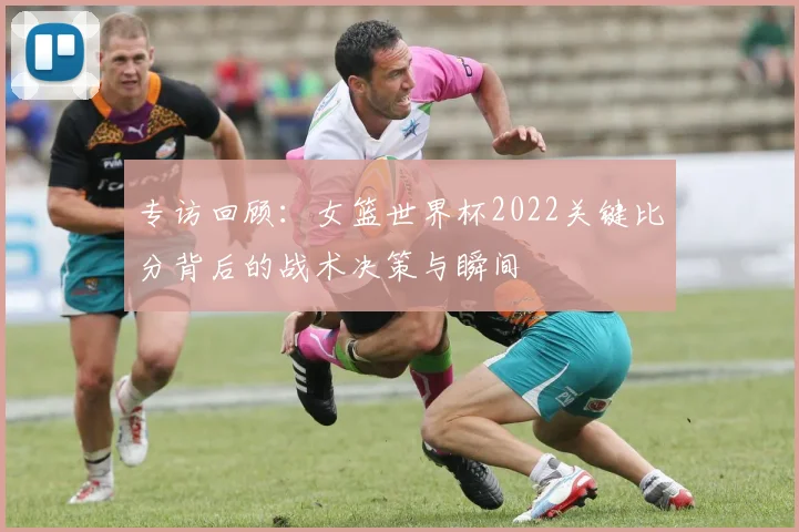 专访回顾:女篮世界杯2022关键比分背后的战术决策与瞬间