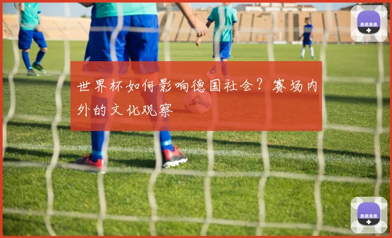 世界杯如何影响德国社会？赛场内外的文化观察