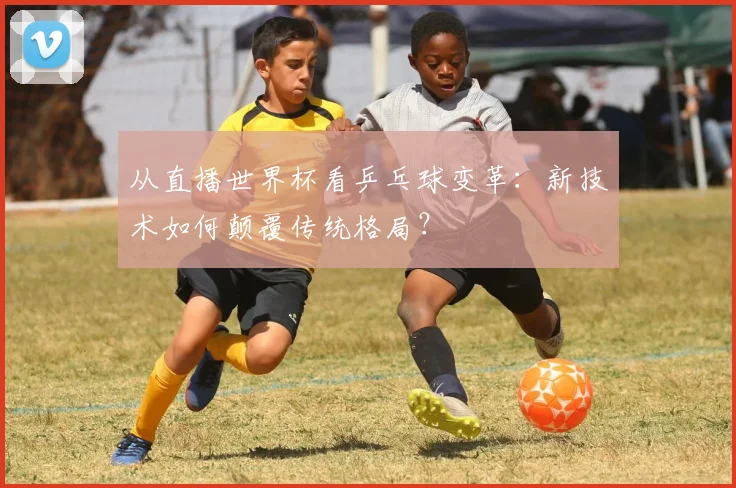 从直播世界杯看乒乓球变革：新技术如何颠覆传统格局？