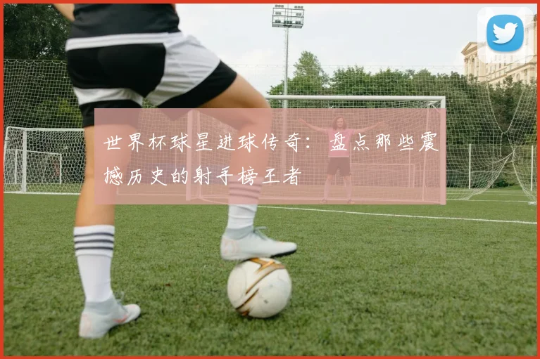 世界杯球星进球传奇:盘点那些震撼历史的射手榜王者