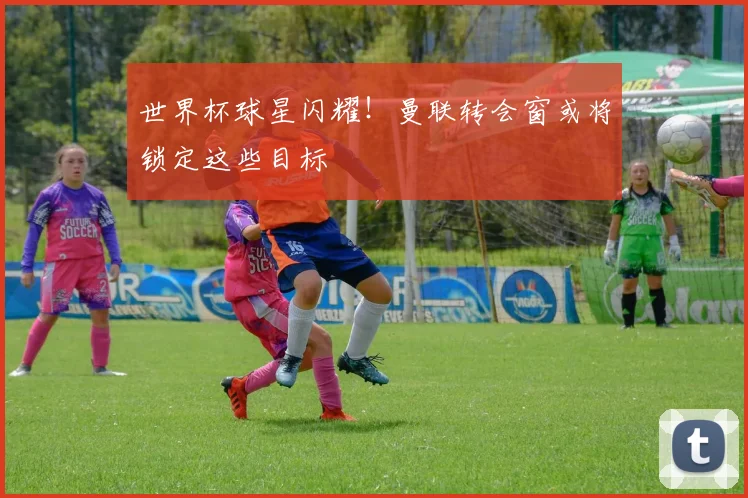 世界杯球星闪耀!曼联转会窗或将锁定这些目标