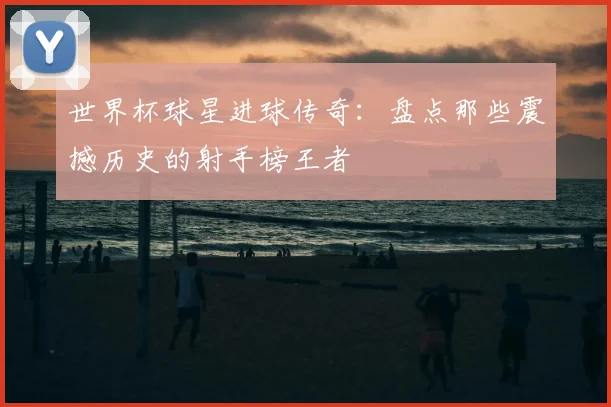 世界杯球星进球传奇:盘点那些震撼历史的射手榜王者