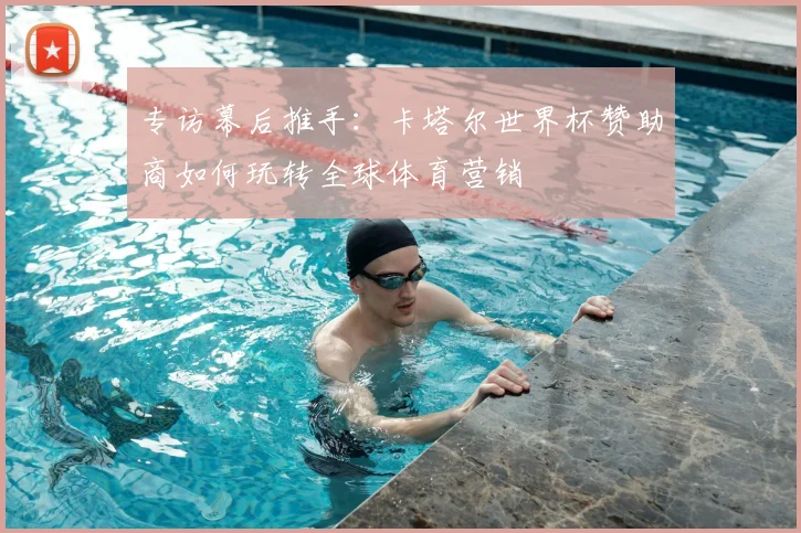 专访幕后推手:卡塔尔世界杯赞助商如何玩转全球体育营销