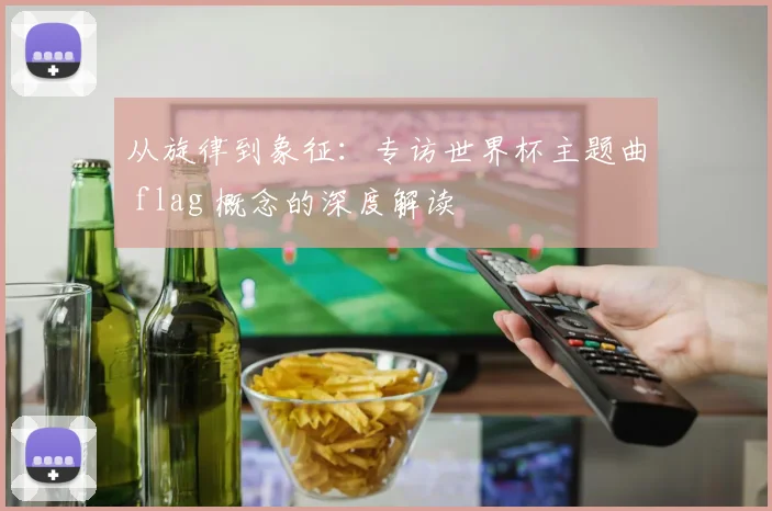 从旋律到象征:专访世界杯主题曲 flag 概念的深度解读