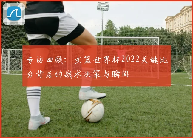专访回顾:女篮世界杯2022关键比分背后的战术决策与瞬间