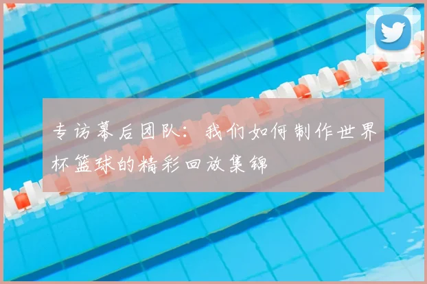 专访幕后团队:我们如何制作世界杯篮球的精彩回放集锦