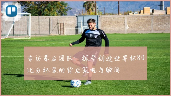 专访幕后团队:探寻创造世界杯80比分纪录的背后策略与瞬间