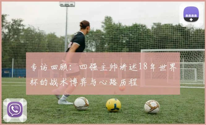 专访回顾:四强主帅讲述18年世界杯的战术博弈与心路历程