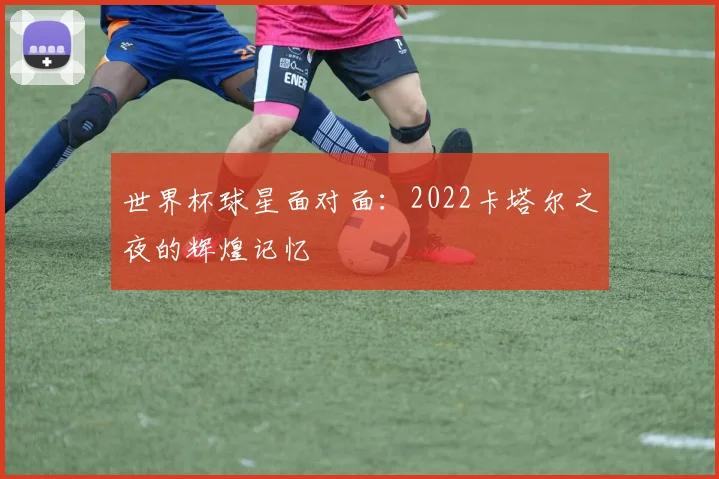 世界杯球星面对面:2022卡塔尔之夜的辉煌记忆