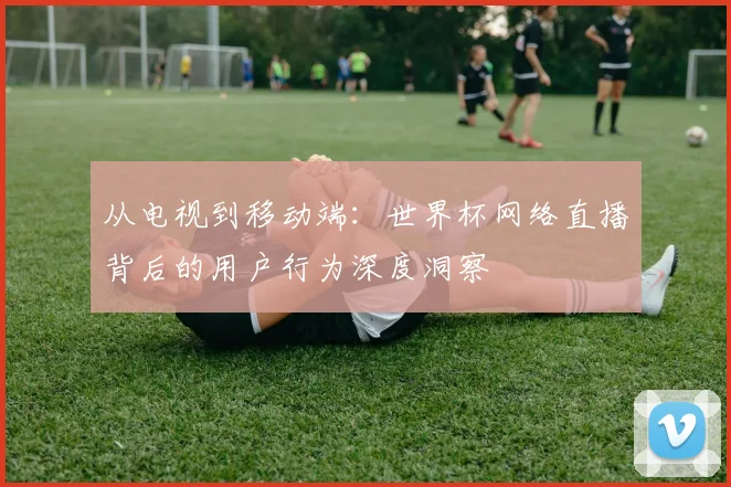从电视到移动端：世界杯网络直播背后的用户行为深度洞察