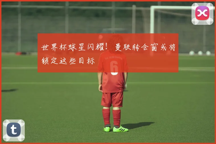 世界杯球星闪耀!曼联转会窗或将锁定这些目标