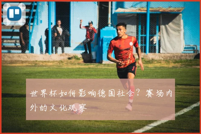 世界杯如何影响德国社会?赛场内外的文化观察