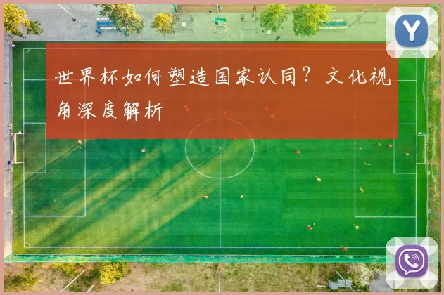 世界杯如何塑造国家认同?文化视角深度解析
