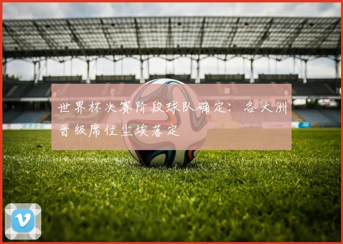 世界杯决赛阶段球队确定：各大洲晋级席位尘埃落定
