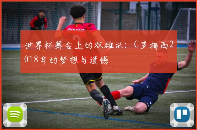 世界杯舞台上的双雄记:C罗梅西2018年的梦想与遗憾