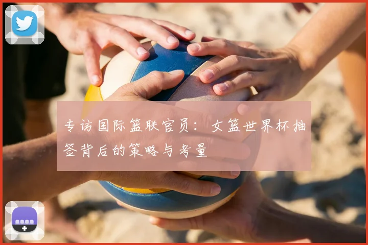专访国际篮联官员:女篮世界杯抽签背后的策略与考量