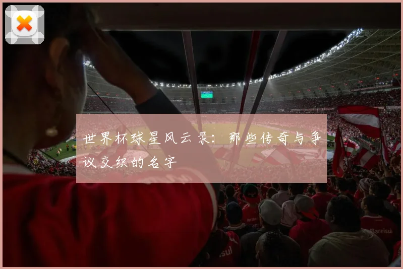 世界杯球星风云录:那些传奇与争议交织的名字
