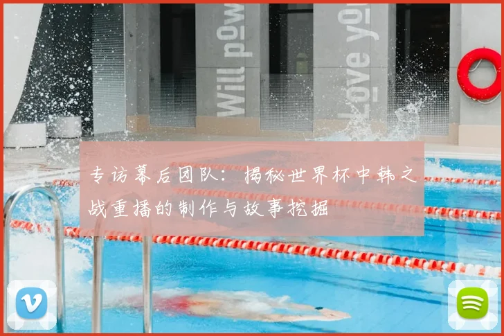 专访幕后团队：揭秘世界杯中韩之战重播的制作与故事挖掘