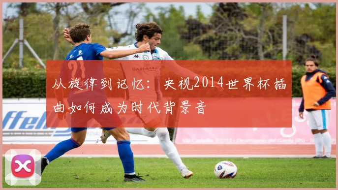 从旋律到记忆:央视2014世界杯插曲如何成为时代背景音