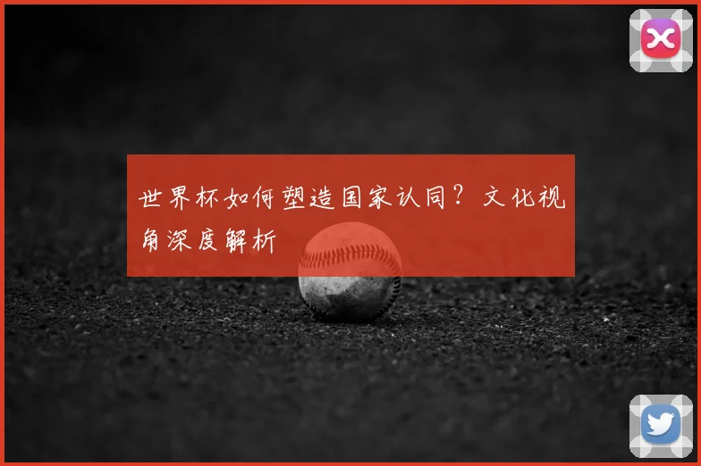 世界杯如何塑造国家认同?文化视角深度解析