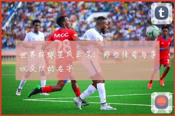 世界杯球星风云录:那些传奇与争议交织的名字