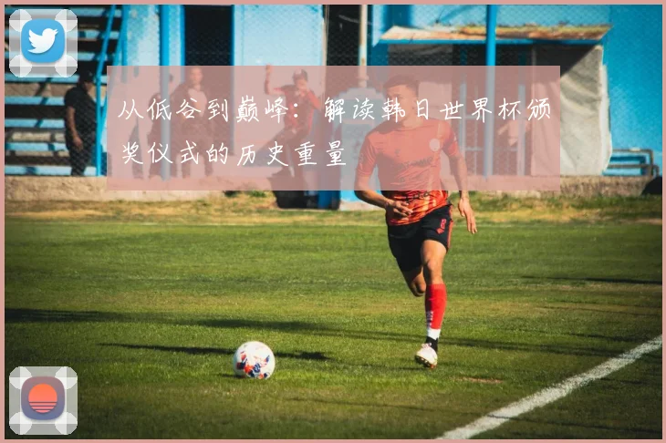 从低谷到巅峰:解读韩日世界杯颁奖仪式的历史重量